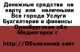 Денежные средства  на  карту  или   наличными - Все города Услуги » Бухгалтерия и финансы   . Оренбургская обл.,Медногорск г.